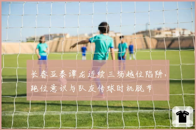 长春亚泰谭龙连续三场越位陷阱，跑位意识与队友传球时机脱节
