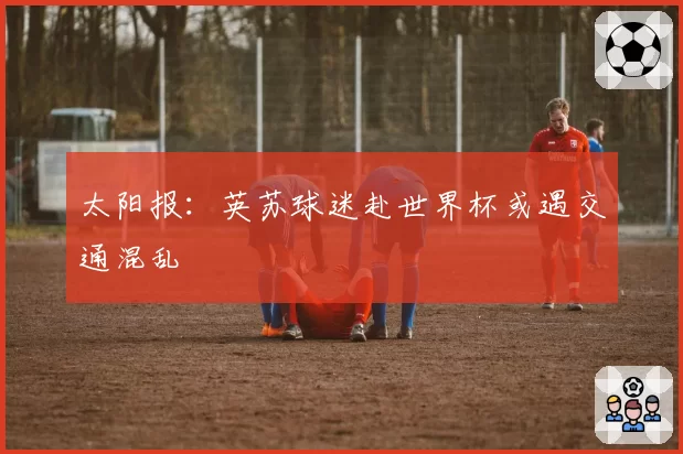 太阳报:英苏球迷赴世界杯或遇交通混乱