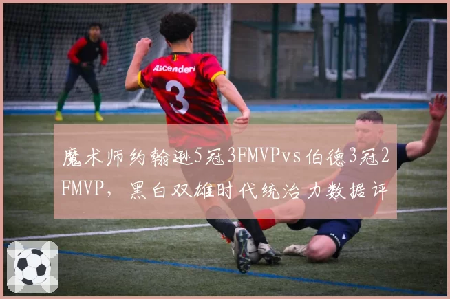 魔术师约翰逊5冠3FMVPvs伯德3冠2FMVP，黑白双雄时代统治力数据评估