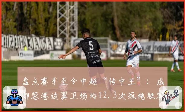 盘点赛季至今中超“传中王”：成都蓉港边翼卫场均12.3次冠绝联赛