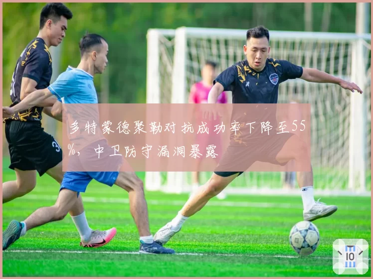 多特蒙德聚勒对抗成功率下降至55%，中卫防守漏洞暴露