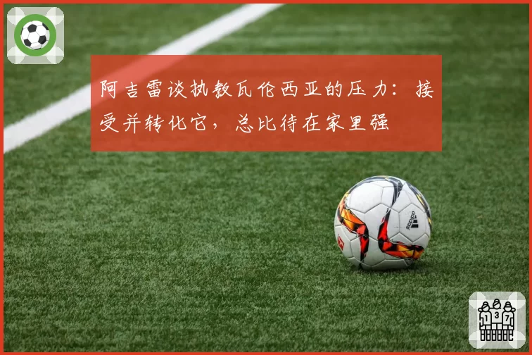 阿吉雷谈执教瓦伦西亚的压力:接受并转化它,总比待在家里强