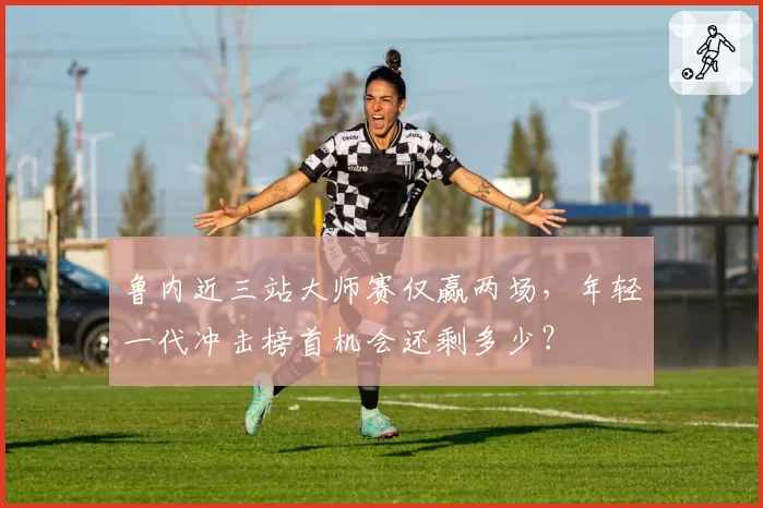 鲁内近三站大师赛仅赢两场,年轻一代冲击榜首机会还剩多少?