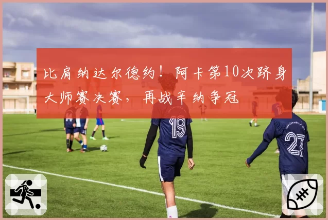 比肩纳达尔德约!阿卡第10次跻身大师赛决赛,再战辛纳争冠