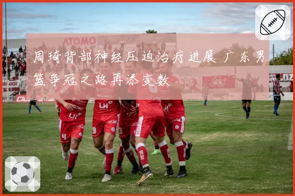 周琦背部神经压迫治疗进展 广东男篮争冠之路再添变数