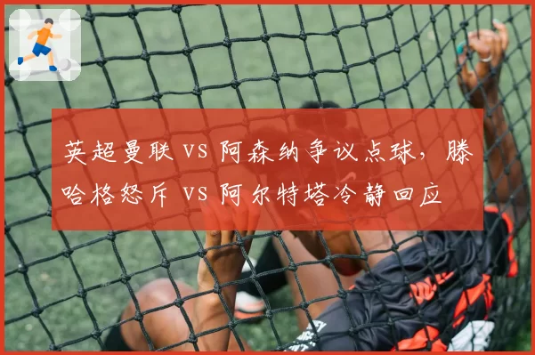 英超曼联 vs 阿森纳争议点球,滕哈格怒斥 vs 阿尔特塔冷静回应