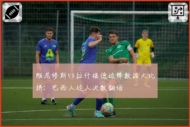 维尼修斯vs拉什福德边锋数据大比拼:巴西人过人次数翻倍
