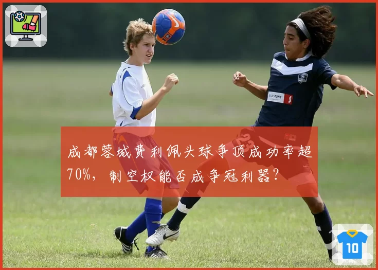 成都蓉城费利佩头球争顶成功率超70%，制空权能否成争冠利器？