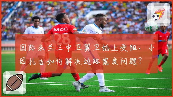 国际米兰三中卫翼卫插上受阻,小因扎吉如何解决边路宽度问题?