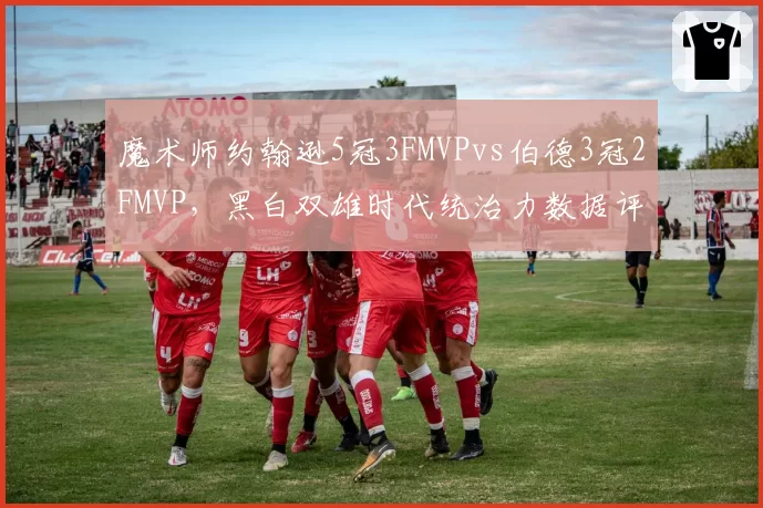 魔术师约翰逊5冠3FMVPvs伯德3冠2FMVP，黑白双雄时代统治力数据评估